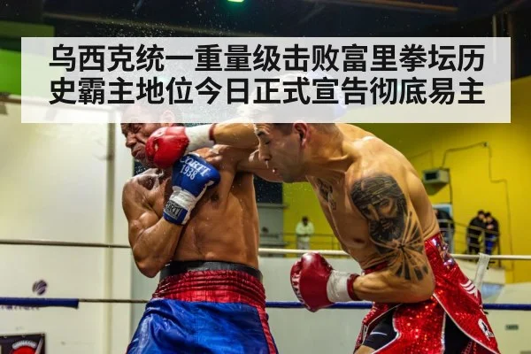 乌西克统一重量级击败富里拳坛历史霸主地位今日正式宣告彻底易主